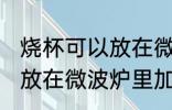 烧杯可以放在微波炉里加热么 烧杯能放在微波炉里加热么