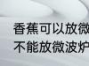 香蕉可以放微波炉里面加热吗 香蕉能不能放微波炉里面加热