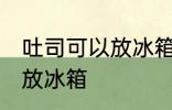 吐司可以放冰箱冷藏吗 吐司适不适合放冰箱