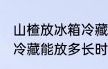 山楂放冰箱冷藏能放多久 山楂放冰箱冷藏能放多长时间