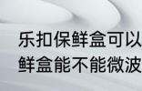 乐扣保鲜盒可以微波炉加热吗 乐扣保鲜盒能不能微波炉加热