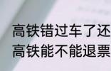 高铁错过车了还可以退票吗 没有赶上高铁能不能退票