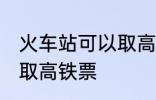 火车站可以取高铁票吗 能不能火车站取高铁票