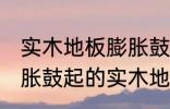 实木地板膨胀鼓起来会自己恢复吗 膨胀鼓起的实木地板能不能自己恢复