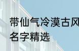 带仙气冷漠古风名字 带仙气冷漠古风名字精选