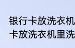 银行卡放洗衣机里洗了还能用吗 银行卡放洗衣机里洗了还能不能用