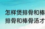 怎样煲排骨和棒骨汤才最营养 如何煲排骨和棒骨汤才最营养