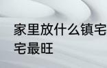 家里放什么镇宅最旺 放什么在家里镇宅最旺